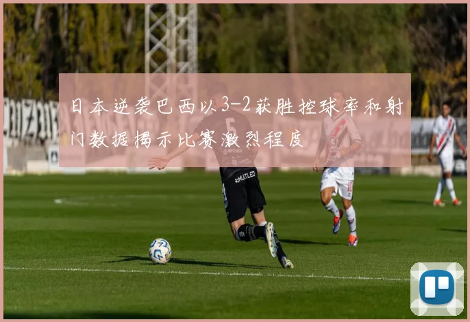 日本逆袭巴西以3-2获胜控球率和射门数据揭示比赛激烈程度