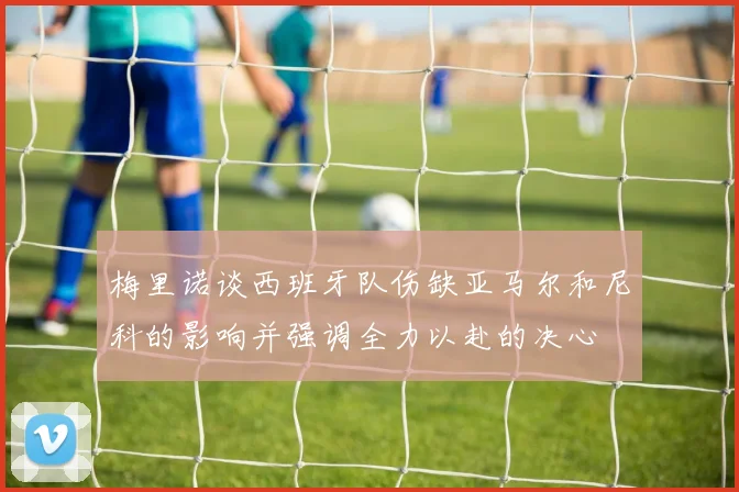 梅里诺谈西班牙队伤缺亚马尔和尼科的影响并强调全力以赴的决心