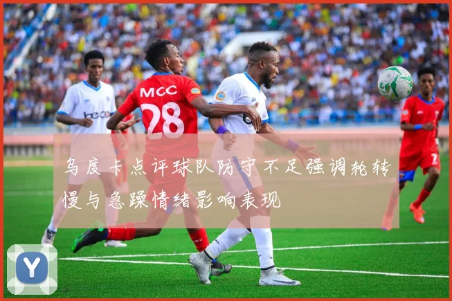 乌度卡点评球队防守不足强调轮转慢与急躁情绪影响表现