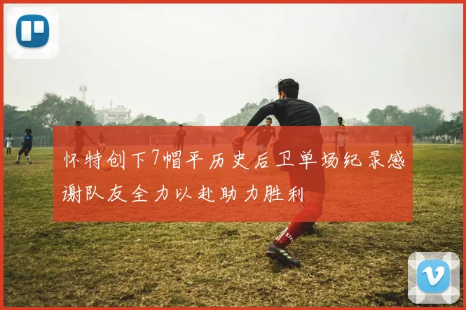 怀特创下7帽平历史后卫单场纪录感谢队友全力以赴助力胜利