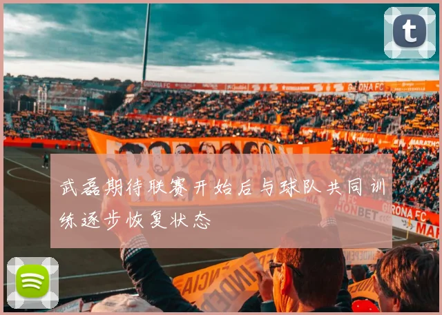 武磊期待联赛开始后与球队共同训练逐步恢复状态