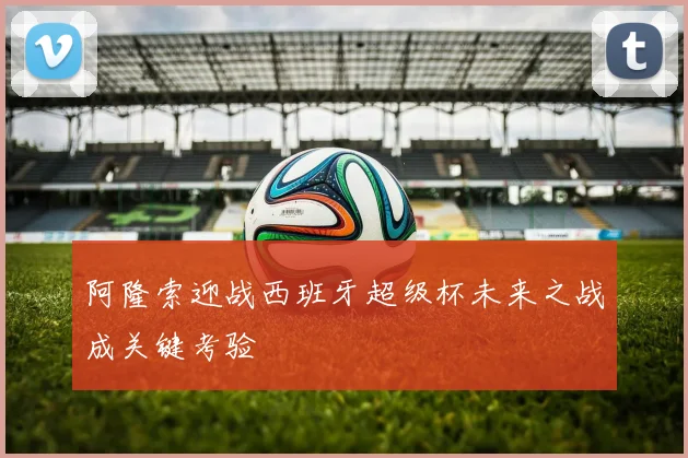 阿隆索迎战西班牙超级杯未来之战成关键考验