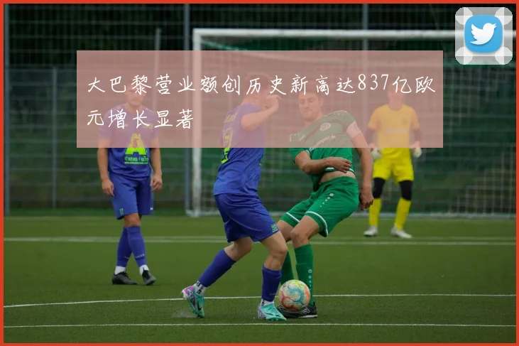 大巴黎营业额创历史新高达837亿欧元增长显著