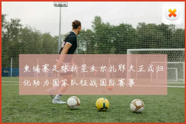 柬埔寨足球新星米尔扎耶夫正式归化助力国家队征战国际赛事