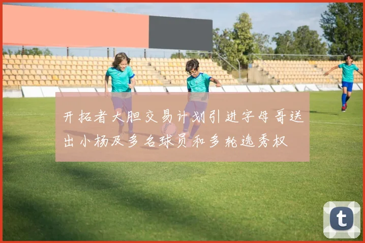 开拓者大胆交易计划引进字母哥送出小杨及多名球员和多轮选秀权
