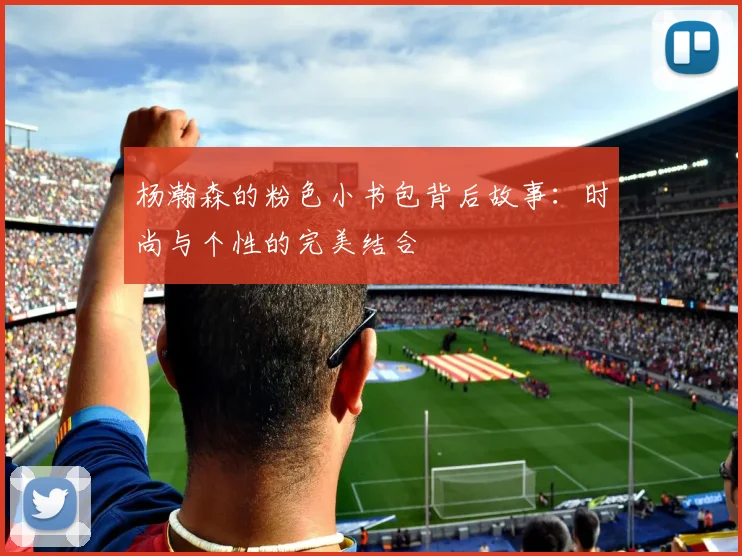 杨瀚森的粉色小书包背后故事：时尚与个性的完美结合