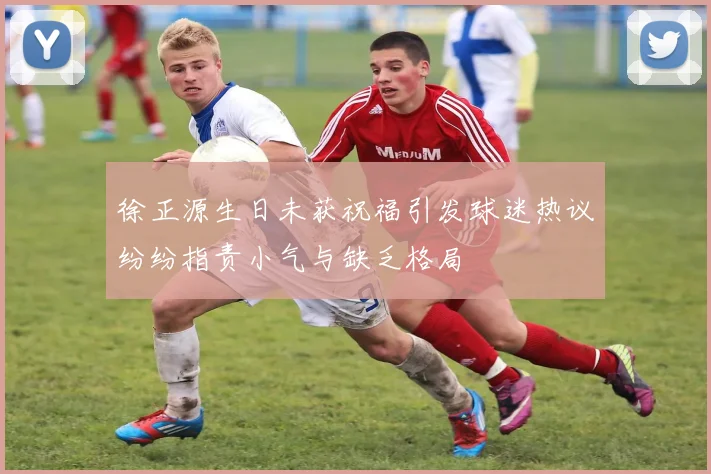 徐正源生日未获祝福引发球迷热议纷纷指责小气与缺乏格局