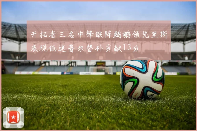 开拓者三名中锋缺阵鹈鹕领先里斯表现低迷普尔替补贡献13分