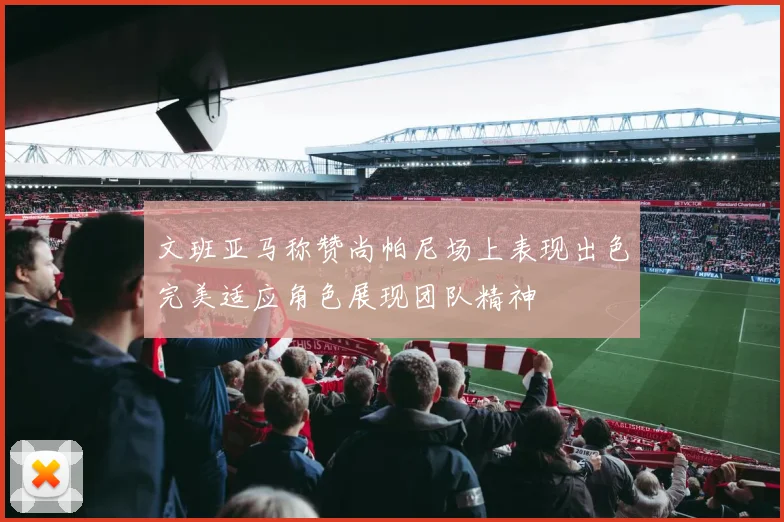 文班亚马称赞尚帕尼场上表现出色完美适应角色展现团队精神