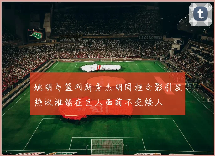 姚明与篮网新秀杰明同框合影引发热议谁能在巨人面前不变矮人
