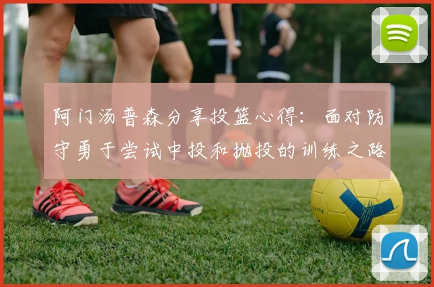 阿门汤普森分享投篮心得：面对防守勇于尝试中投和抛投的训练之路