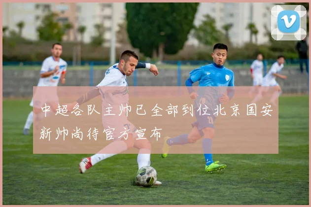 中超各队主帅已全部到位北京国安新帅尚待官方宣布