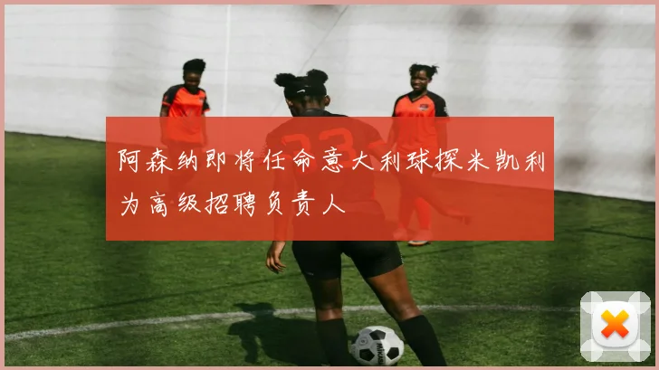 阿森纳即将任命意大利球探米凯利为高级招聘负责人