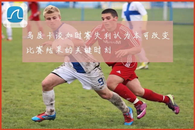 乌度卡谈加时赛失利认为本可改变比赛结果的关键时刻