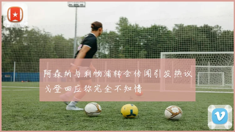 阿森纳与利物浦转会传闻引发热议戈登回应称完全不知情