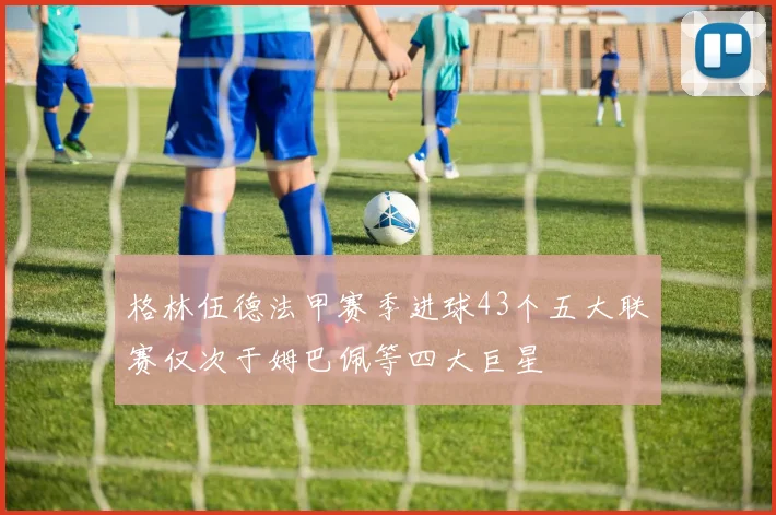 格林伍德法甲赛季进球43个五大联赛仅次于姆巴佩等四大巨星